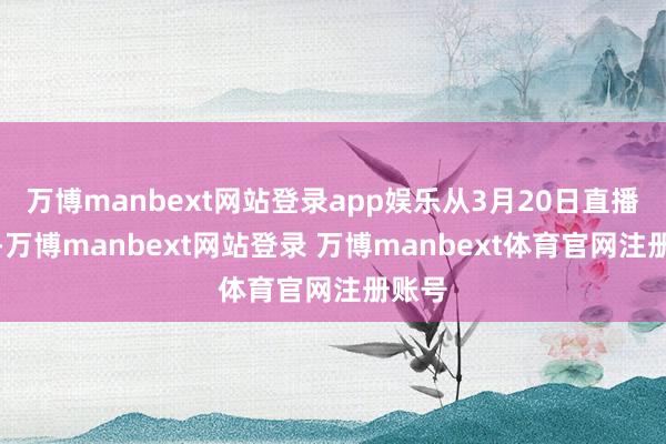 万博manbext网站登录app娱乐从3月20日直播开动-万博manbext网站登录 万博manbext体育官网注册账号