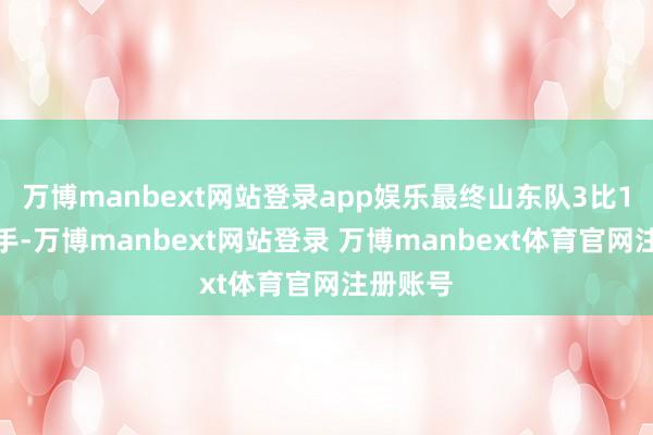 万博manbext网站登录app娱乐最终山东队3比1驯顺敌手-万博manbext网站登录 万博manbext体育官网注册账号