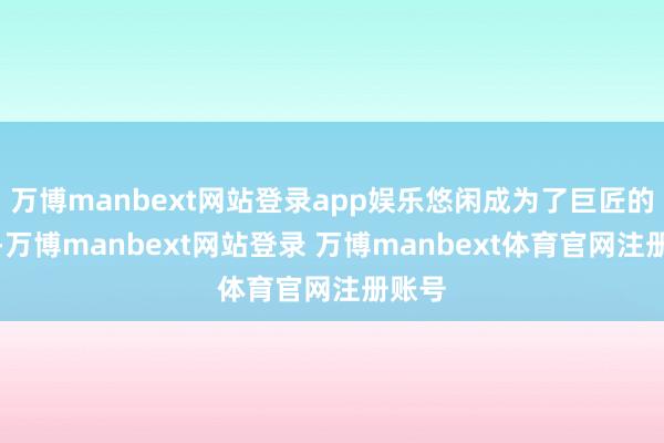 万博manbext网站登录app娱乐悠闲成为了巨匠的首选-万博manbext网站登录 万博manbext体育官网注册账号