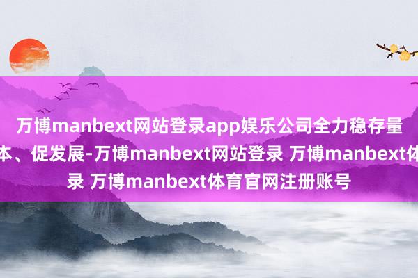万博manbext网站登录app娱乐公司全力稳存量、拓增量、降成本、促发展-万博manbext网站登录 万博manbext体育官网注册账号