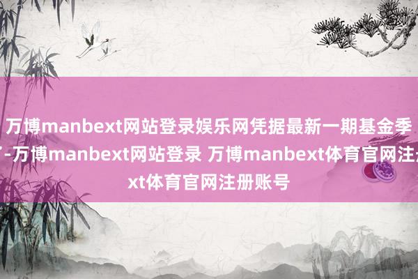 万博manbext网站登录娱乐网凭据最新一期基金季报久了-万博manbext网站登录 万博manbext体育官网注册账号