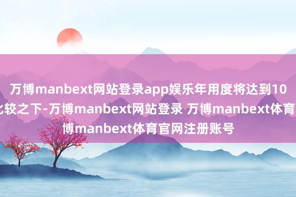万博manbext网站登录app娱乐年用度将达到1000万元；而比较之下-万博manbext网站登录 万博manbext体育官网注册账号
