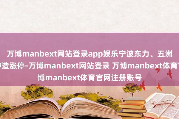 万博manbext网站登录app娱乐宁波东力、五洲新春、三联铸造涨停-万博manbext网站登录 万博manbext体育官网注册账号