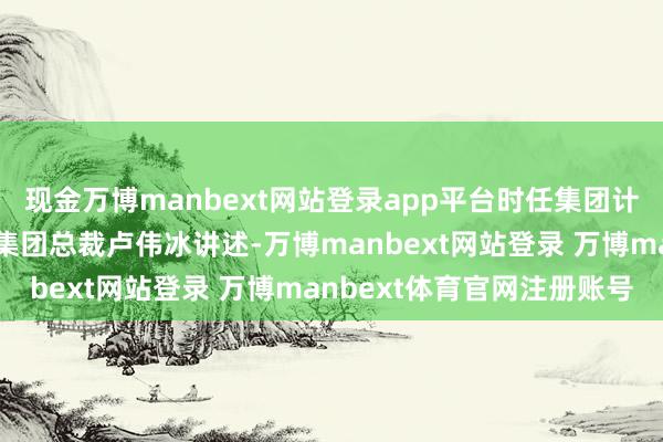 现金万博manbext网站登录app平台时任集团计谋协作部总司理徐然向集团总裁卢伟冰讲述-万博manbext网站登录 万博manbext体育官网注册账号