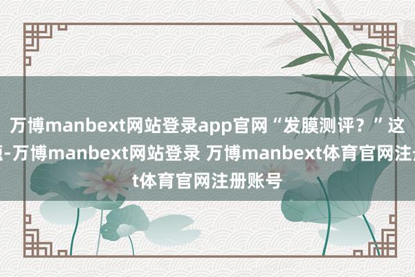 万博manbext网站登录app官网“发膜测评?”这个问题-万博manbext网站登录 万博manbext体育官网注册账号