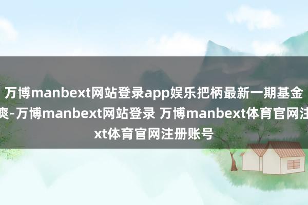万博manbext网站登录app娱乐把柄最新一期基金季报清爽-万博manbext网站登录 万博manbext体育官网注册账号