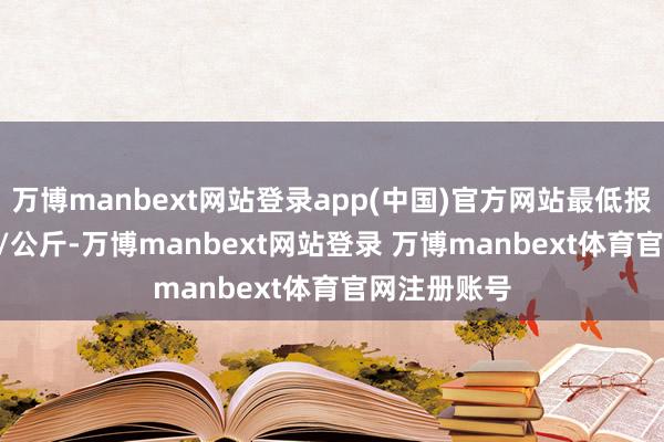 万博manbext网站登录app(中国)官方网站最低报价14.58元/公斤-万博manbext网站登录 万博manbext体育官网注册账号