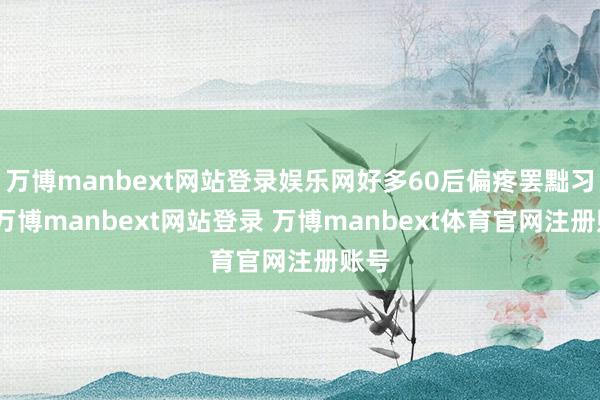 万博manbext网站登录娱乐网好多60后偏疼罢黜习俗-万博manbext网站登录 万博manbext体育官网注册账号