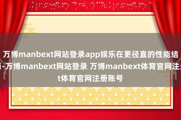 万博manbext网站登录app娱乐在更径直的性能结束方面-万博manbext网站登录 万博manbext体育官网注册账号
