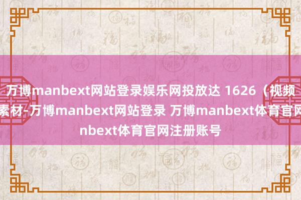 万博manbext网站登录娱乐网投放达 1626（视频 + 图片）素材-万博manbext网站登录 万博manbext体育官网注册账号