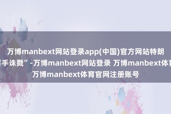万博manbext网站登录app(中国)官方网站特朗普“但愿两边罢手诛戮”-万博manbext网站登录 万博manbext体育官网注册账号