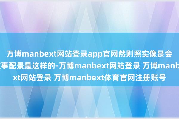 万博manbext网站登录app官网然则照实像是会发生的事情!”它的故事配景是这样的-万博manbext网站登录 万博manbext体育官网注册账号