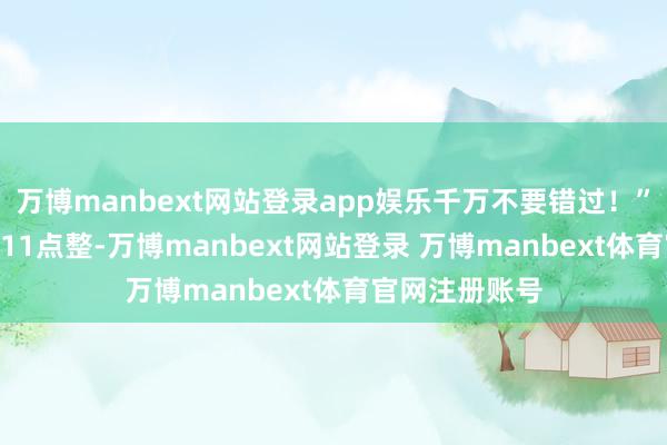 万博manbext网站登录app娱乐千万不要错过！”2月12日上昼11点整-万博manbext网站登录 万博manbext体育官网注册账号