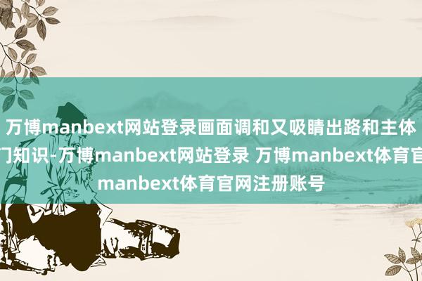 万博manbext网站登录画面调和又吸睛出路和主体的搭配但是门知识-万博manbext网站登录 万博manbext体育官网注册账号