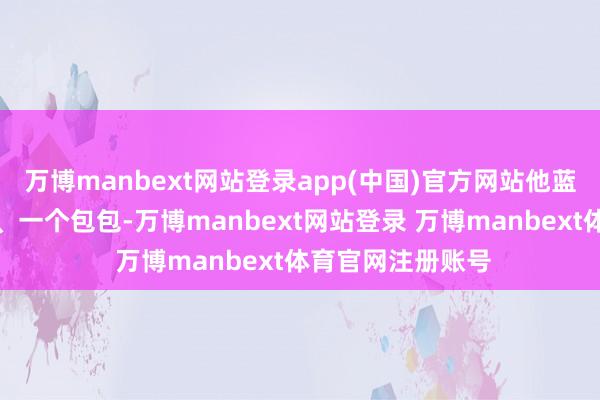 万博manbext网站登录app(中国)官方网站他蓝本就有两个箱子、一个包包-万博manbext网站登录 万博manbext体育官网注册账号