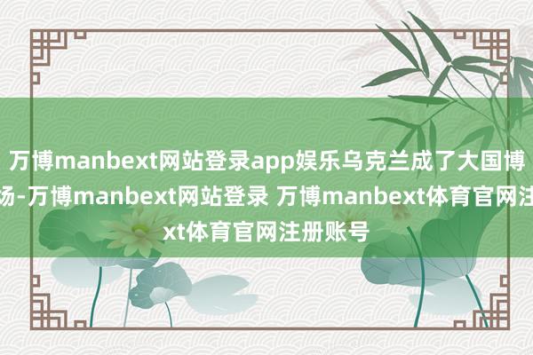 万博manbext网站登录app娱乐乌克兰成了大国博弈的战场-万博manbext网站登录 万博manbext体育官网注册账号