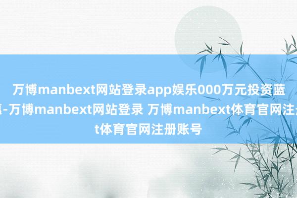 万博manbext网站登录app娱乐000万元投资蓝谷聪惠-万博manbext网站登录 万博manbext体育官网注册账号