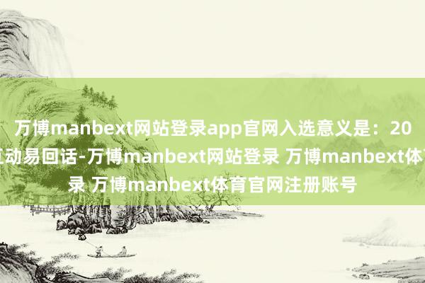 万博manbext网站登录app官网入选意义是：2025年2月24日互动易回话-万博manbext网站登录 万博manbext体育官网注册账号