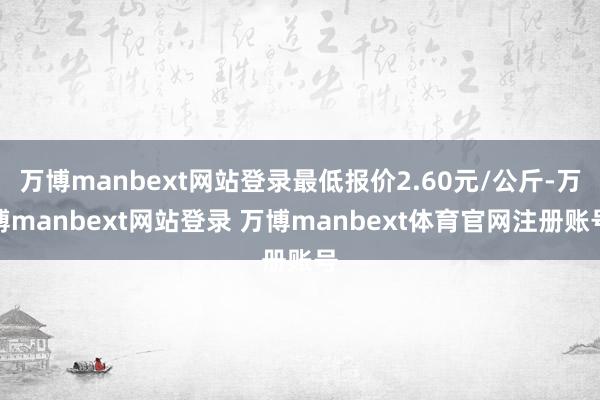 万博manbext网站登录最低报价2.60元/公斤-万博manbext网站登录 万博manbext体育官网注册账号