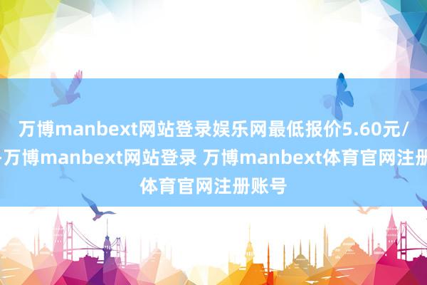 万博manbext网站登录娱乐网最低报价5.60元/公斤-万博manbext网站登录 万博manbext体育官网注册账号