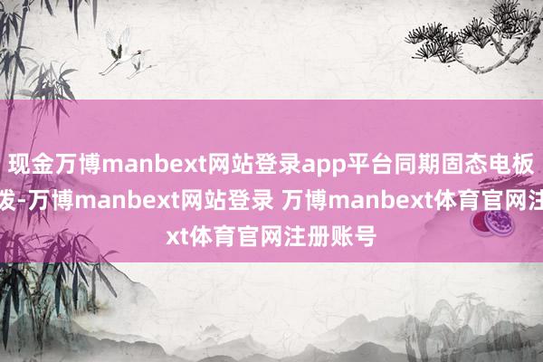 现金万博manbext网站登录app平台同期固态电板假想活泼-万博manbext网站登录 万博manbext体育官网注册账号