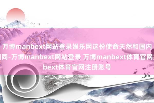 万博manbext网站登录娱乐网这份使命天然和国内活水线相同-万博manbext网站登录 万博manbext体育官网注册账号