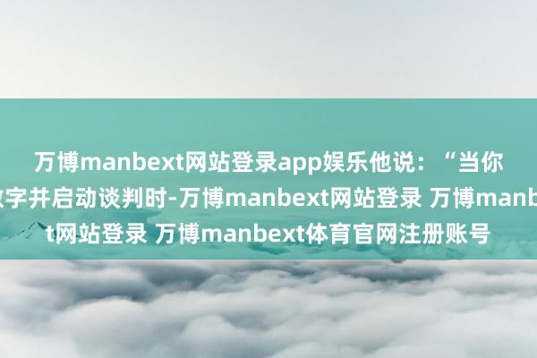 万博manbext网站登录app娱乐　　他说：“当你详备巡逻他们的报价数字并启动谈判时-万博manbext网站登录 万博manbext体育官网注册账号