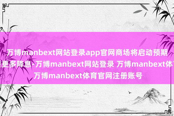 万博manbext网站登录app官网商场将启动预期改日一年将需要更多降息-万博manbext网站登录 万博manbext体育官网注册账号