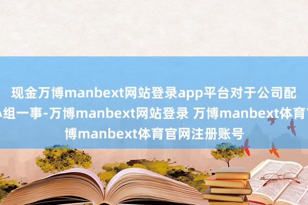 现金万博manbext网站登录app平台对于公司配置校阅指引小组一事-万博manbext网站登录 万博manbext体育官网注册账号
