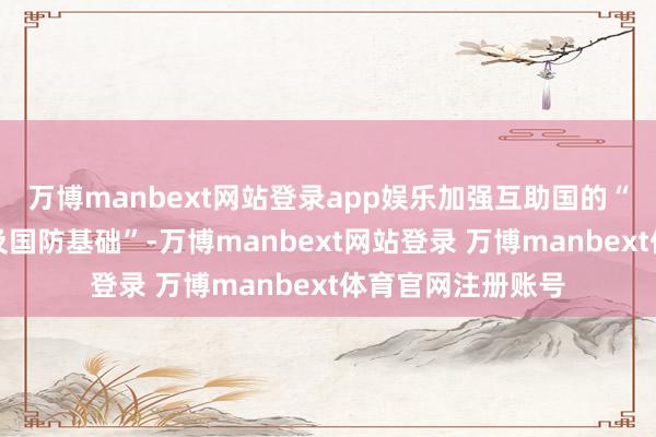 万博manbext网站登录app娱乐加强互助国的“军事、技巧上风及国防基础”-万博manbext网站登录 万博manbext体育官网注册账号