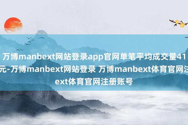 万博manbext网站登录app官网单笔平均成交量4159.0万元-万博manbext网站登录 万博manbext体育官网注册账号